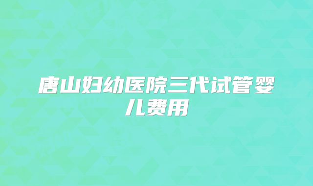 唐山妇幼医院三代试管婴儿费用