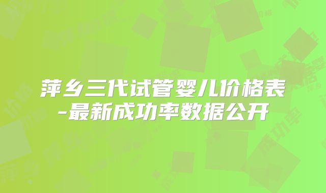 萍乡三代试管婴儿价格表-最新成功率数据公开