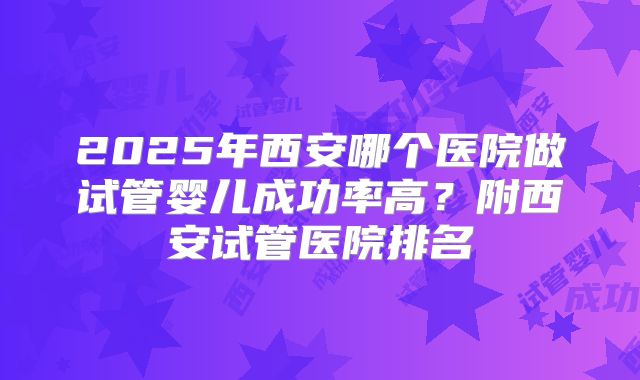 2025年西安哪个医院做试管婴儿成功率高?附西安试管医院排名