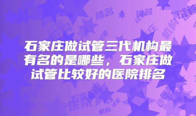 石家庄做试管三代机构最有名的是哪些,石家庄做试管比较好的医院排名