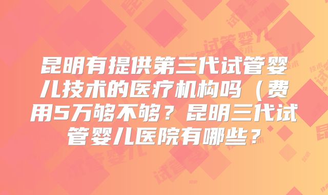 昆明有提供第三代试管婴儿技术的医疗机构吗(费用5万够不够?昆明三代试管婴儿医院有哪些?