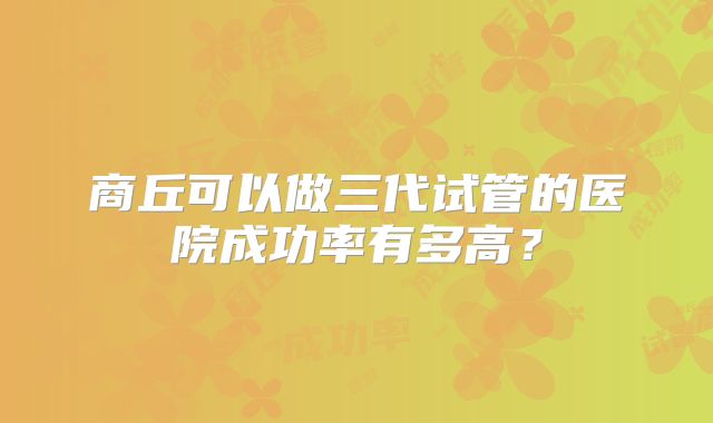 商丘可以做三代试管的医院成功率有多高?