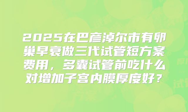 2025在巴彦淖尔市有卵巢早衰做三代试管短方案费用，多囊试管前吃什么对增加子宫内膜厚度好？