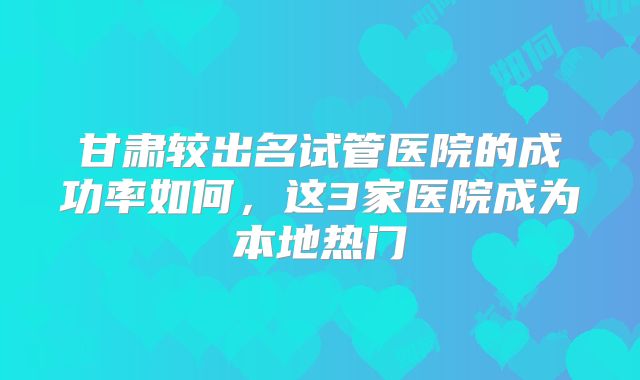 甘肃较出名试管医院的成功率如何,这3家医院成为本地热门