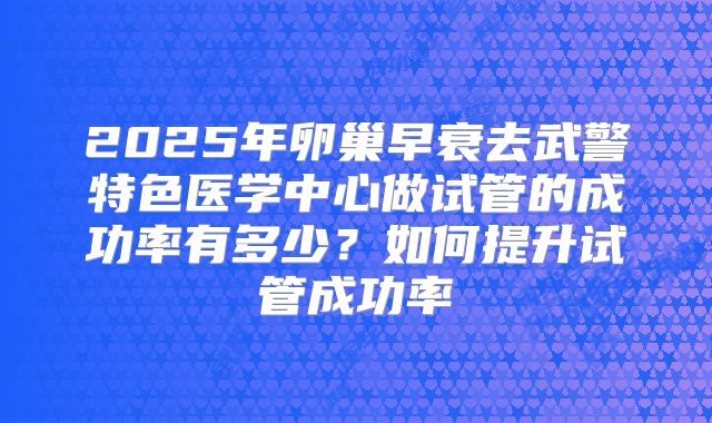 2025年卵巢早衰去武警特色医学中心做试管的成功率有多少?如何提升试管成功率