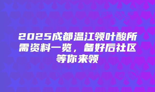 2025成都温江领叶酸所需资料一览,备好后社区等你来领