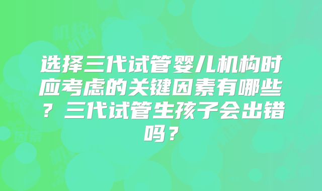 选择三代试管婴儿机构时应考虑的关键因素有哪些？三代试管生孩子会出错吗？