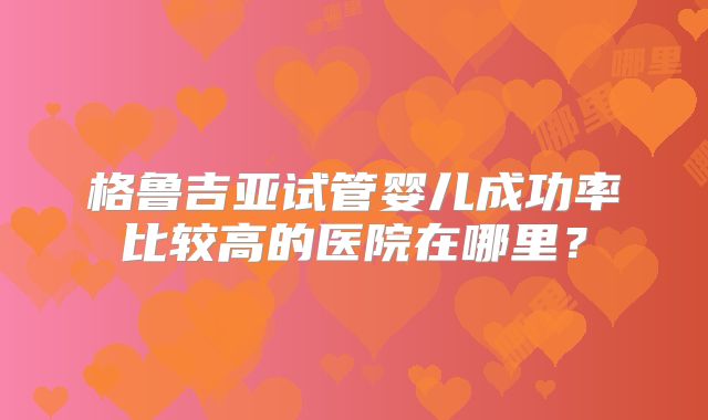 格鲁吉亚试管婴儿成功率比较高的医院在哪里？