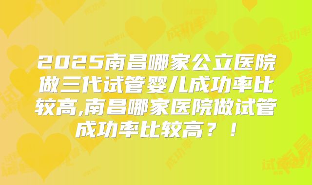 2025南昌哪家公立医院做三代试管婴儿成功率比较高,南昌哪家医院做试管成功率比较高？！