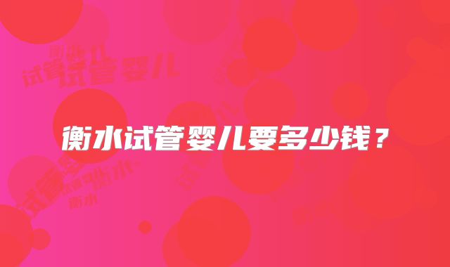 衡水试管婴儿要多少钱?