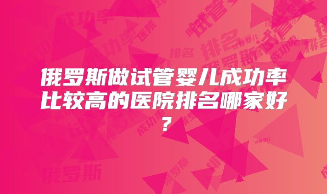 俄罗斯做试管婴儿成功率比较高的医院排名哪家好?