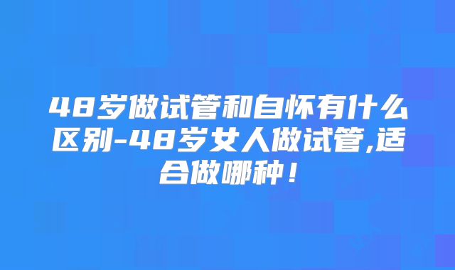 48岁做试管和自怀有什么区别-48岁女人做试管,适合做哪种！