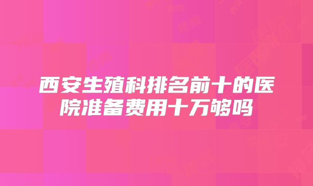 西安生殖科排名前十的医院准备费用十万够吗