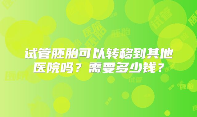 试管胚胎可以转移到其他医院吗?需要多少钱?