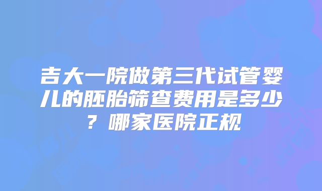 吉大一院做第三代试管婴儿的胚胎筛查费用是多少?哪家医院正规