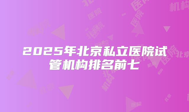 2025年北京私立医院试管机构排名前七