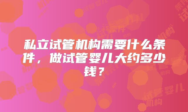私立试管机构需要什么条件，做试管婴儿大约多少钱？
