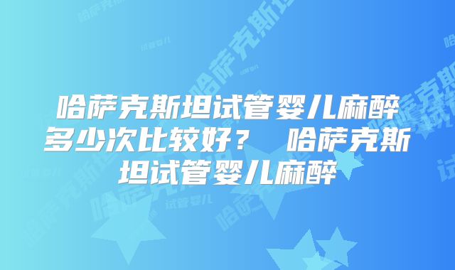哈萨克斯坦试管婴儿麻醉多少次比较好？ 哈萨克斯坦试管婴儿麻醉