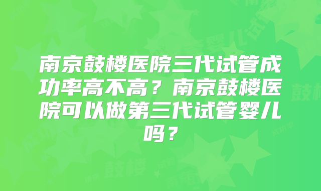 南京鼓楼医院三代试管成功率高不高?南京鼓楼医院可以做第三代试管婴儿吗?