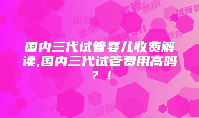 国内三代试管婴儿收费解读,国内三代试管费用高吗?!