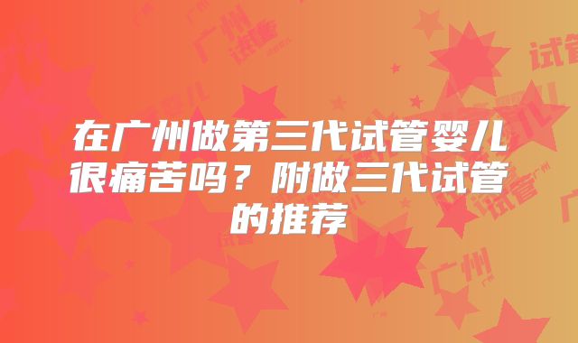 在广州做第三代试管婴儿很痛苦吗?附做三代试管的推荐
