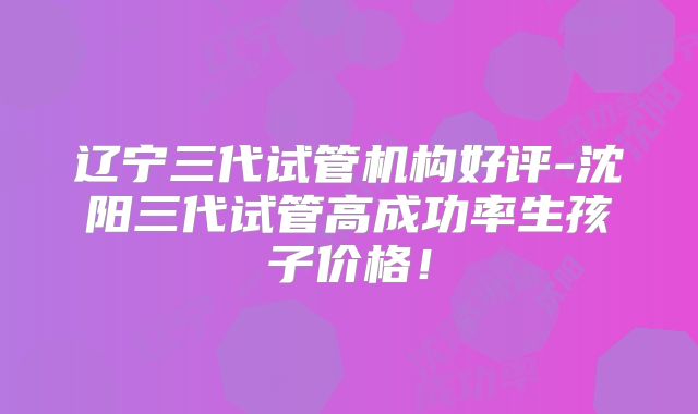辽宁三代试管机构好评-沈阳三代试管高成功率生孩子价格！