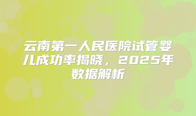 云南第一人民医院试管婴儿成功率揭晓，2025年数据解析