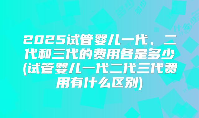 2025试管婴儿一代、二代和三代的费用各是多少(试管婴儿一代二代三代费用有什么区别)