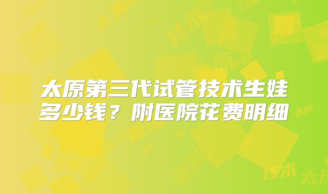 太原第三代试管技术生娃多少钱？附医院花费明细