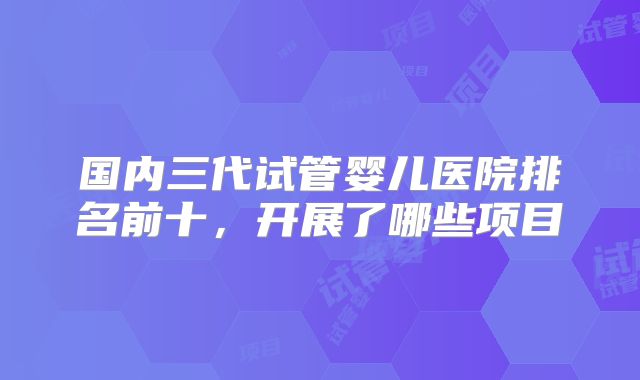 国内三代试管婴儿医院排名前十,开展了哪些项目