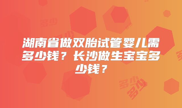 湖南省做双胎试管婴儿需多少钱？长沙做生宝宝多少钱？