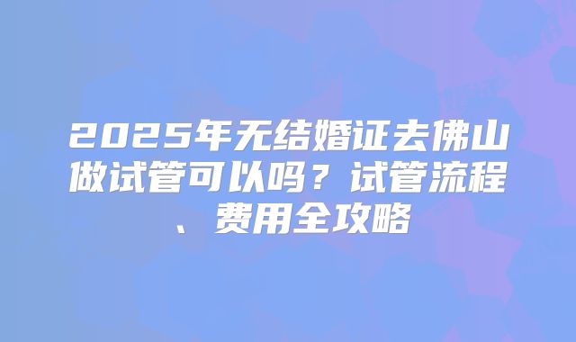 2025年无结婚证去佛山做试管可以吗？试管流程、费用全攻略