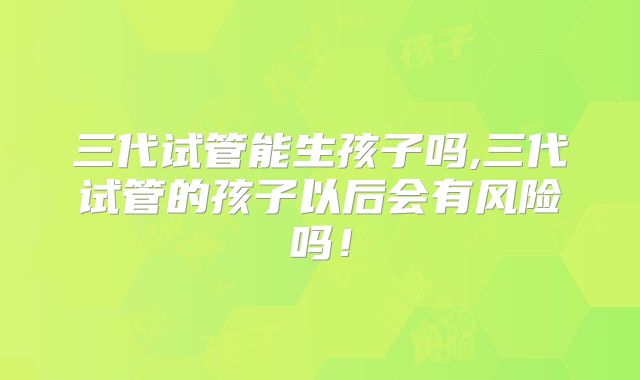 三代试管能生孩子吗,三代试管的孩子以后会有风险吗!