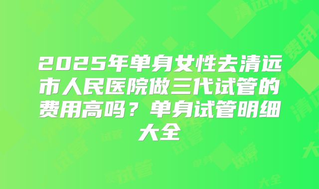 2025年单身女性去清远市人民医院做三代试管的费用高吗？单身试管明细大全