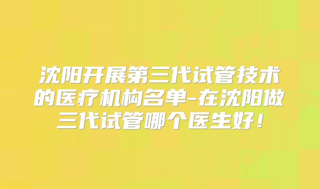 沈阳开展第三代试管技术的医疗机构名单-在沈阳做三代试管哪个医生好！