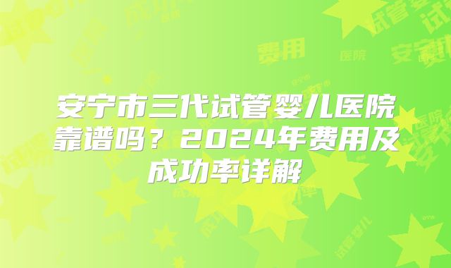 安宁市三代试管婴儿医院靠谱吗？2024年费用及成功率详解