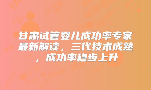 甘肃试管婴儿成功率专家最新解读，三代技术成熟，成功率稳步上升