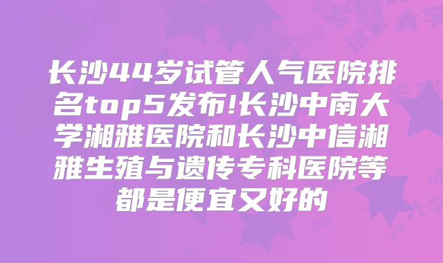 长沙44岁试管人气医院排名top5发布!长沙中南大学湘雅医院和长沙中信湘雅生殖与遗传专科医院等都是便宜又好的
