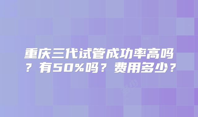 重庆三代试管成功率高吗?有50%吗?费用多少?