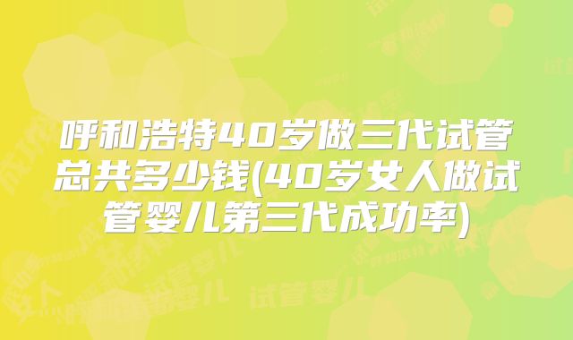 呼和浩特40岁做三代试管总共多少钱(40岁女人做试管婴儿第三代成功率)