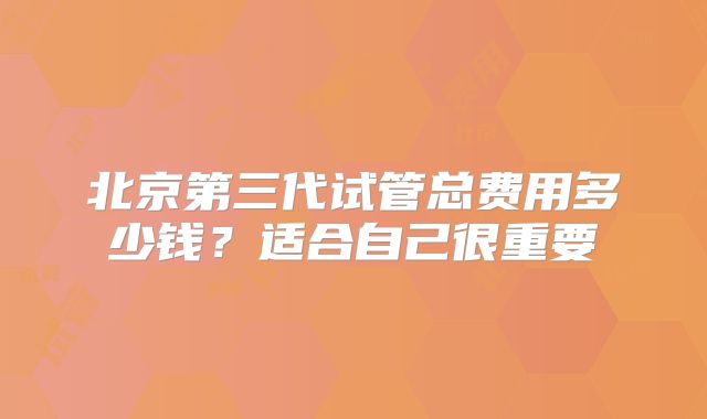 北京第三代试管总费用多少钱？适合自己很重要