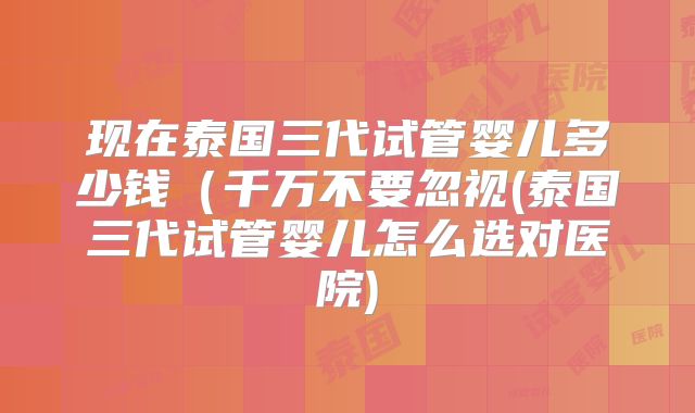 现在泰国三代试管婴儿多少钱（千万不要忽视(泰国三代试管婴儿怎么选对医院)