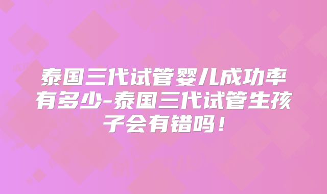 泰国三代试管婴儿成功率有多少-泰国三代试管生孩子会有错吗！