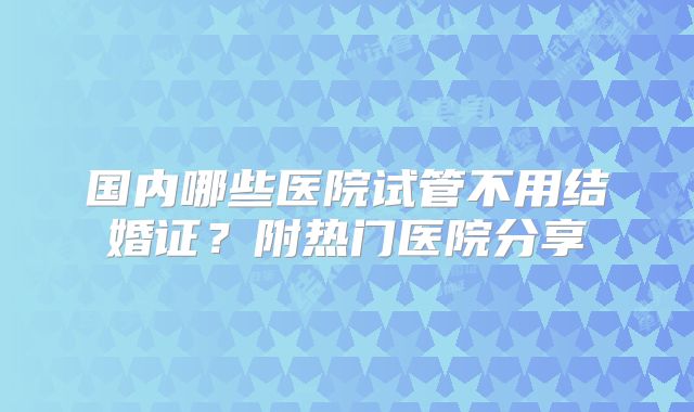 国内哪些医院试管不用结婚证？附热门医院分享