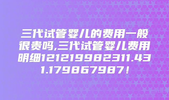 三代试管婴儿的费用一般很贵吗,三代试管婴儿费用明细121219982311.431.179867987!