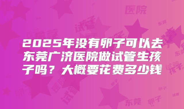2025年没有卵子可以去东莞广济医院做试管生孩子吗？大概要花费多少钱