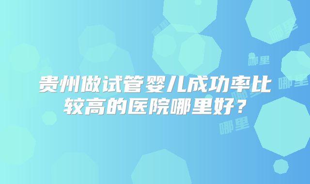贵州做试管婴儿成功率比较高的医院哪里好？