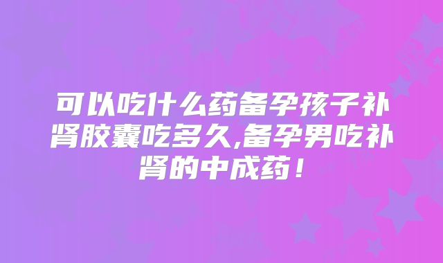 可以吃什么药备孕孩子补肾胶囊吃多久,备孕男吃补肾的中成药!