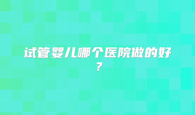 试管婴儿哪个医院做的好?