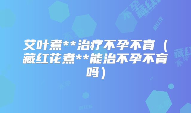 艾叶煮**治疗不孕不育(藏红花煮**能治不孕不育吗)
